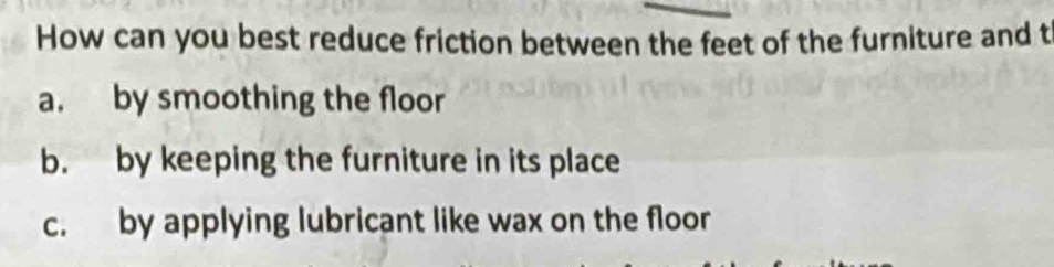 How can you best reduce friction between the feet of the furniture and t
a. by smoothing the floor
b. by keeping the furniture in its place
c. by applying lubricant like wax on the floor