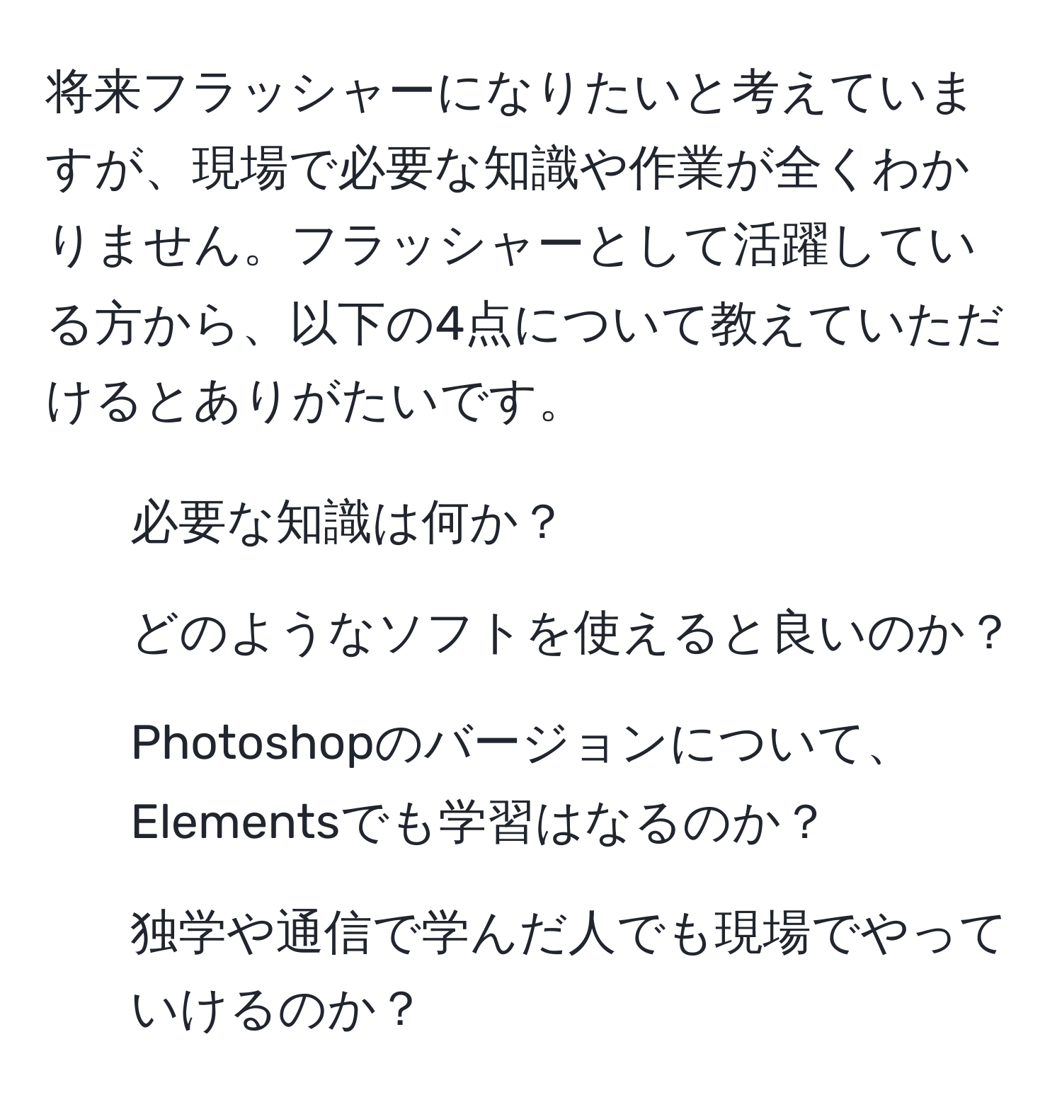 将来フラッシャーになりたいと考えていますが、現場で必要な知識や作業が全くわかりません。フラッシャーとして活躍している方から、以下の4点について教えていただけるとありがたいです。  
1. 必要な知識は何か？  
2. どのようなソフトを使えると良いのか？  
3. Photoshopのバージョンについて、Elementsでも学習はなるのか？  
4. 独学や通信で学んだ人でも現場でやっていけるのか？