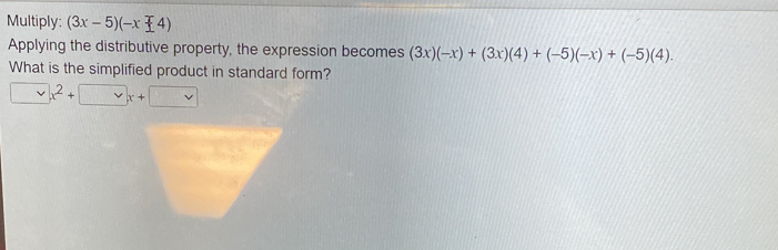 Multiply: (3x-5)(-x-4)
Applying the distributive property, the expression becomes (3x)(-x)+(3x)(4)+(-5)(-x)+(-5)(4). 
What is the simplified product in standard form?
x^2+□ x+□