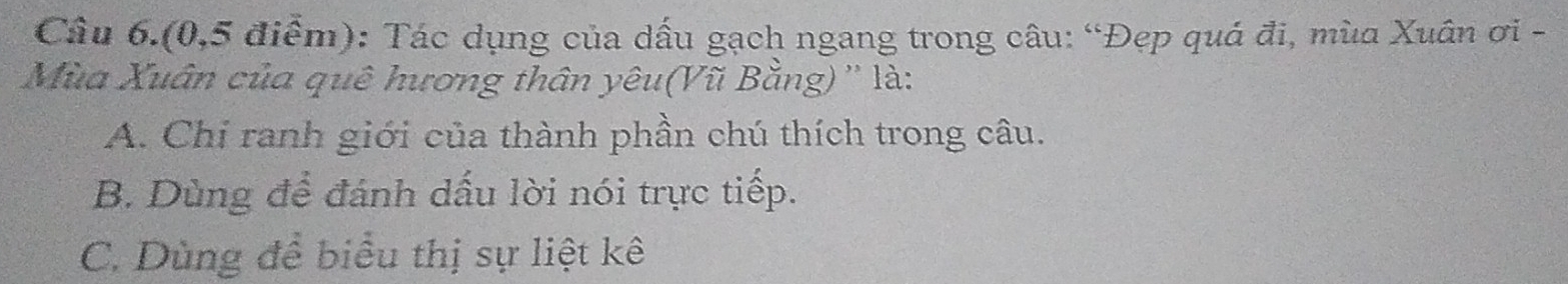 Câu 6.(0,5 điểm): Tác dụng của dấu gạch ngang trong câu: “Đẹp quá đi, mùa Xuân ơi -
Mùa Xuân của quê hương thân yêu(Vũ Bằng) '' là:
A. Chỉ ranh giới của thành phần chú thích trong câu.
B. Dùng để đánh dấu lời nói trực tiếp.
C. Dùng để biểu thị sự liệt kê