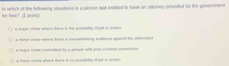 In which of the following situations is a person not entitled to have an attorney provided by the government
for free? (1 point)
a major crime where there is the possibility of jail or prison
a minor crime where there is overwhelming evidence against the defendant
a major crime committed by a person with prior criminal convictions
a minor crime where there is no possibility of jail or prison