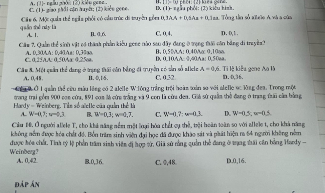 A. (1)- ngẫu phôi: (2) kiêu gene.. B. (1)- tự phối: (2) kiểu gene.
C. (1)- giao phối cận huyết; (2) kiểu gene. D. (1)- ngẫu phối: (2) kiểu hình.
Câu 6. Một quần thể ngẫu phối có cấu trúc di truyền gồm 0,3AA+0,6Aa+0,1aa Tổng tần số allele A và a của
quần thể này là C. 0,4. D. 0,1.
A. 1. B. 0,6.
Câu 7. Quần thể sinh vật có thành phần kiểu gene nào sau đây đang ở trạng thái cân bằng di truyền?
A. 0,30AA: 0,40Aa: 0,30aa. B. 0,50AA: 0,40Aa: 0,10aa.
C. 0,25AA: 0,50Aa: 0,25aa. D. 0,10AA: 0,40Aa: 0,50aa.
Cầu 8. Một quần thể đang ở trạng thái cân bằng di truyền có tần số allele A=0,6. Ti lệ kiểu gene Aa là
A. 0,48. B. 0,16. C. 0,32. D. 0,36.
Cầu l  Ở 1 quần thể cừu màu lông có 2 alelle W:lông trắng trội hoàn toàn so với alelle w: lông đen. Trong một
trang trại gồm 900 con cừu, 891 con là cừu trắng và 9 con là cừu đen. Giả sử quần thể đang ở trạng thái cân bằng
Hardy - Weinberg. Tần số alelle của quần thể là
A. W=0,7;w=0,3. B. W=0,3;w=0,7. C. W=0,7:w=0,3. D. W=0,5;w=0,5.
Câu 10. Ở người allele T, cho khả năng nếm một loại hóa chất cụ thể, trội hoàn toàn so với allele t, cho khả năng
không nếm được hóa chất đó. Bốn trăm sinh viên đại học đã được khảo sát và phát hiện ra 64 người không nếm
được hóa chất. Tính tỷ lệ phần trăm sinh viên dị hợp tử. Giả sử rằng quần thể đang ở trang thái cân bằng Hardy -
Weinberg?
A. 0,42. B.0,36. C. 0,48. D.0,16.
đáp án