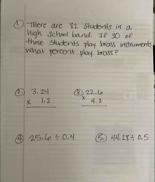 (. ) There are 82 students in a
high school band. If 30 of
those students play brass instruments,
What percent play brass?
② beginarrayr 3.24 * 1.2 hline endarray B beginarrayr 22.6 * 4.2 hline endarray
④ 25.6/ 0.4 B. 44.28/ 0.5