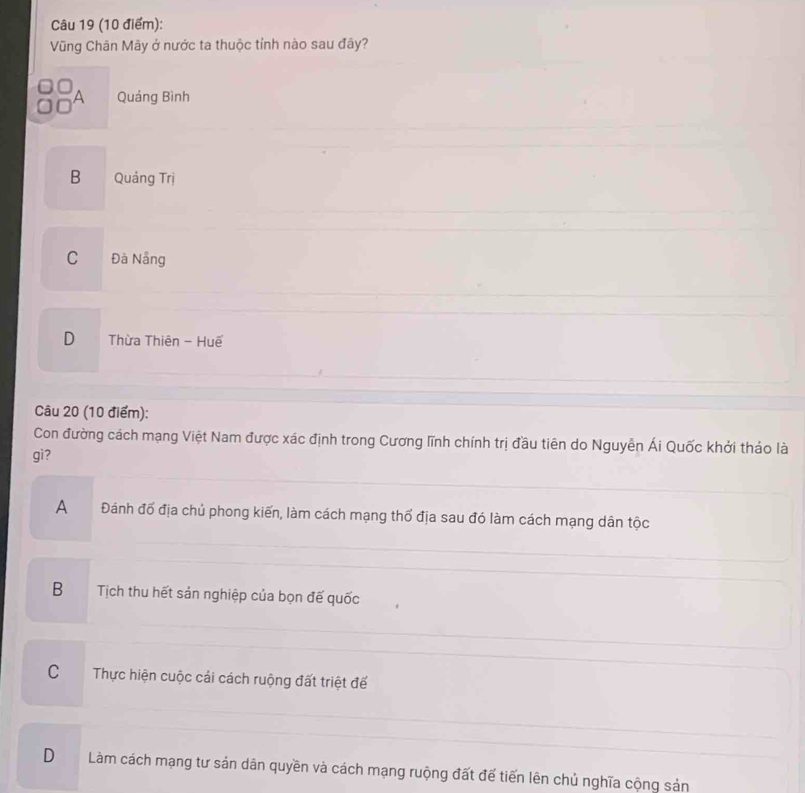 Vũng Chân Mây ở nước ta thuộc tỉnh nào sau đây?
A Quảng Bình
B Quảng Trị
C Đà Nẵng
D Thừa Thiên - Huế
Câu 20 (10 điểm):
Con đường cách mạng Việt Nam được xác định trong Cương lĩnh chính trị đầu tiên do Nguyễn Ái Quốc khởi tháo là
gì?
A Đánh đố địa chủ phong kiến, làm cách mạng thổ địa sau đó làm cách mạng dân tộc
B Tịch thu hết sản nghiệp của bọn đế quốc
C Thực hiện cuộc cải cách ruộng đất triệt đế
DLàm cách mạng tư sản dân quyền và cách mạng ruộng đất để tiến lên chủ nghĩa cộng sản