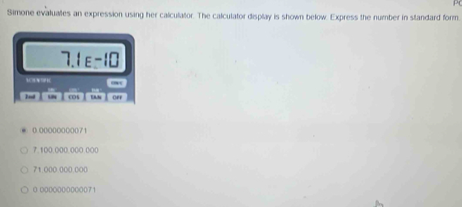 P( 
Simone evaluates an expression using her calculator. The calculator display is shown below. Express the number in standard form. 
7 I_E=I□
M N TH ONC 
2nd cos TaN off
0 00000000071
7.100.000.000.000
71.000.000.000
0.0000000000071