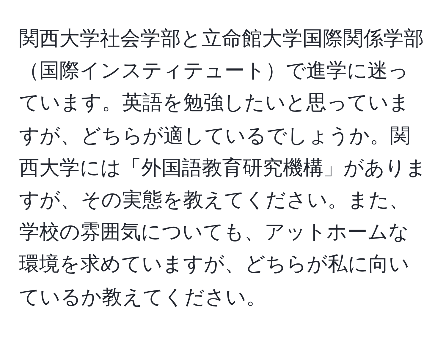 関西大学社会学部と立命館大学国際関係学部国際インスティテュートで進学に迷っています。英語を勉強したいと思っていますが、どちらが適しているでしょうか。関西大学には「外国語教育研究機構」がありますが、その実態を教えてください。また、学校の雰囲気についても、アットホームな環境を求めていますが、どちらが私に向いているか教えてください。