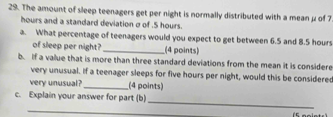 The amount of sleep teenagers get per night is normally distributed with a mean μ of 7
hours and a standard deviation σ of . 5 hours. 
a. What percentage of teenagers would you expect to get between 6.5 and 8.5 hours
of sleep per night? _(4 points) 
b. If a value that is more than three standard deviations from the mean it is considere 
very unusual. If a teenager sleeps for five hours per night, would this be considered 
very unusual?_ (4 points) 
_ 
c. Explain your answer for part (b) 
_