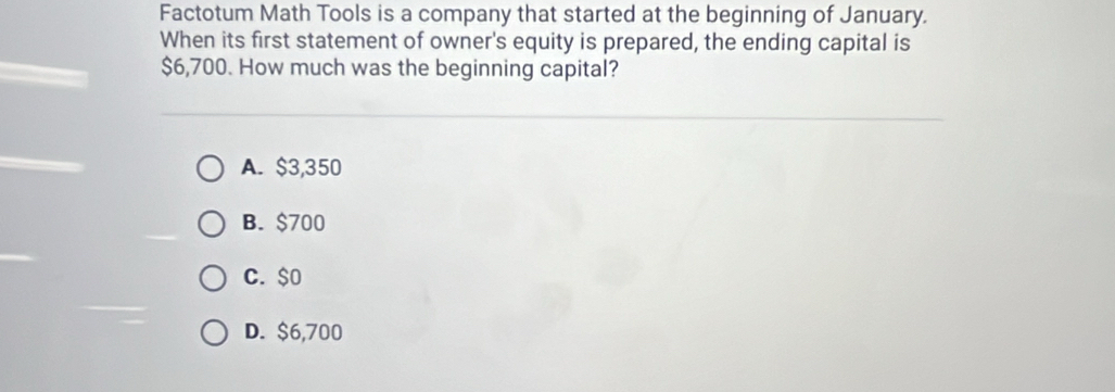 Factotum Math Tools is a company that started at the beginning of January.
When its first statement of owner's equity is prepared, the ending capital is
$6,700. How much was the beginning capital?
A. $3,350
B. $700
C. $0
D. $6,700