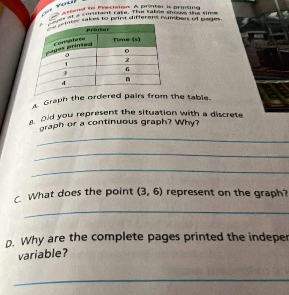 Attend to Precision A printer is printing 
es at a constant rate. The table shows the time 
r takes to print different numbers of pages. 
A. Graph the ordered pairs from the table. 
8. Did you represent the situation with a discrete 
graph or a continuous graph? Why? 
_ 
_ 
_ 
C. What does the point (3,6) represent on the graph? 
_ 
D. Why are the complete pages printed the indeper 
variable? 
_