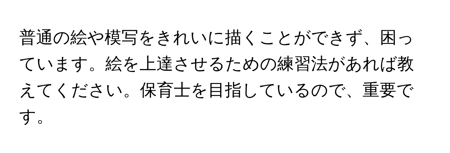 普通の絵や模写をきれいに描くことができず、困っています。絵を上達させるための練習法があれば教えてください。保育士を目指しているので、重要です。