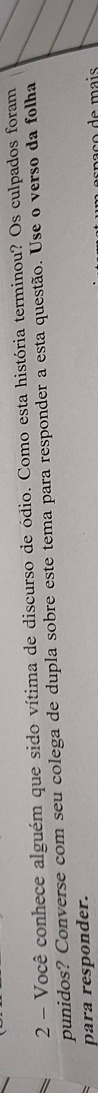 Você conhece alguém que sido vítima de discurso de ódio. Como esta história terminou? Os culpados foram 
punidos? Converse com seu colega de dupla sobre este tema para responder a esta questão. Use o verso da folha 
para responder.