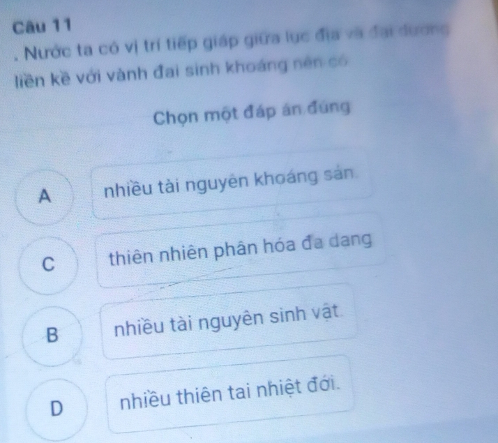 Nước ta có vị trí tiếp giáp giữa lục địa và đại dương
liền kề với vành đai sinh khoáng nên có
Chọn một đáp án đúng
A nhiều tài nguyên khoáng sản
C thiên nhiên phân hóa đa dang
B nhiều tài nguyên sinh vật
D nhiều thiên tai nhiệt đới.