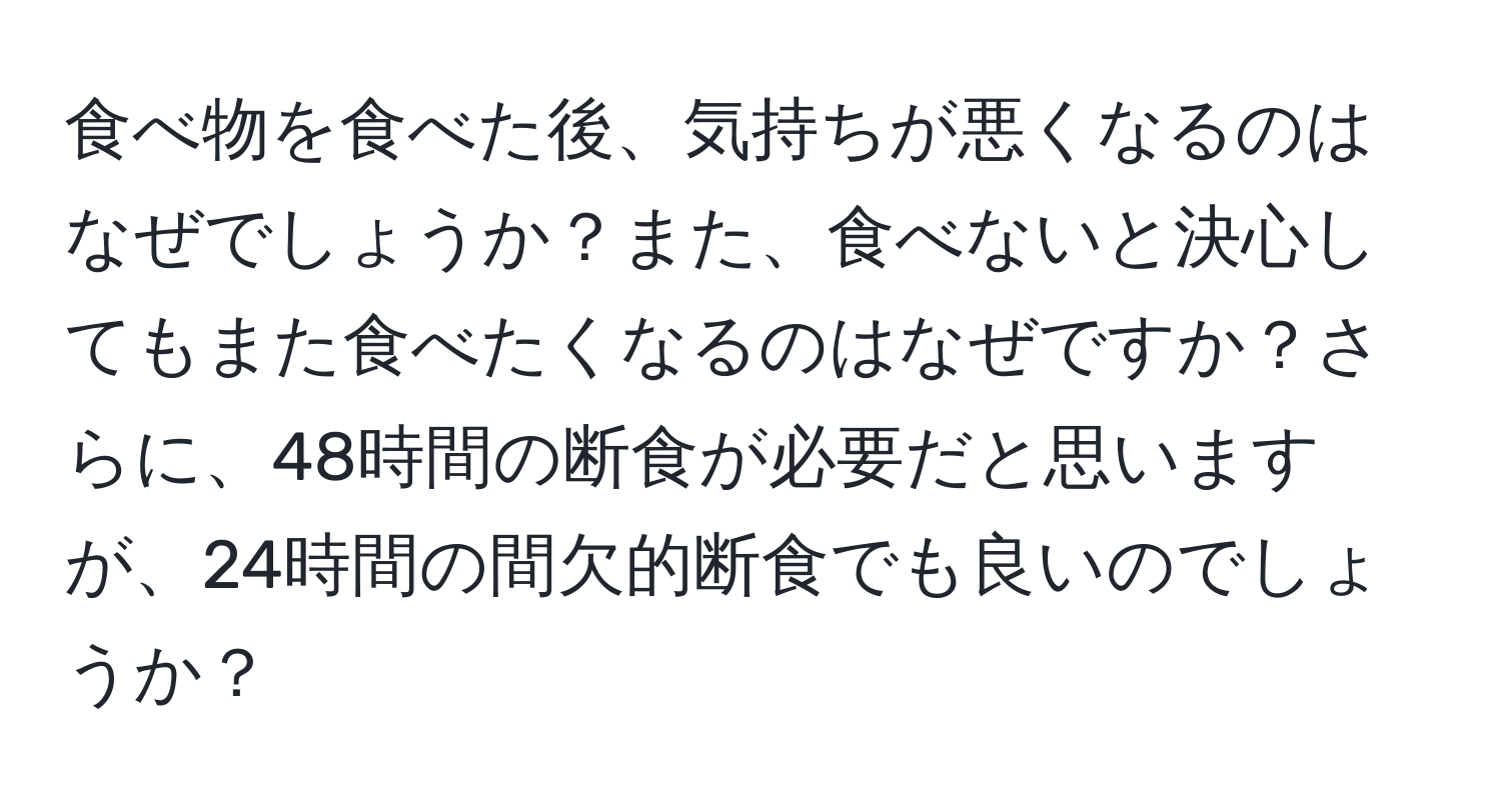 食べ物を食べた後、気持ちが悪くなるのはなぜでしょうか？また、食べないと決心してもまた食べたくなるのはなぜですか？さらに、48時間の断食が必要だと思いますが、24時間の間欠的断食でも良いのでしょうか？