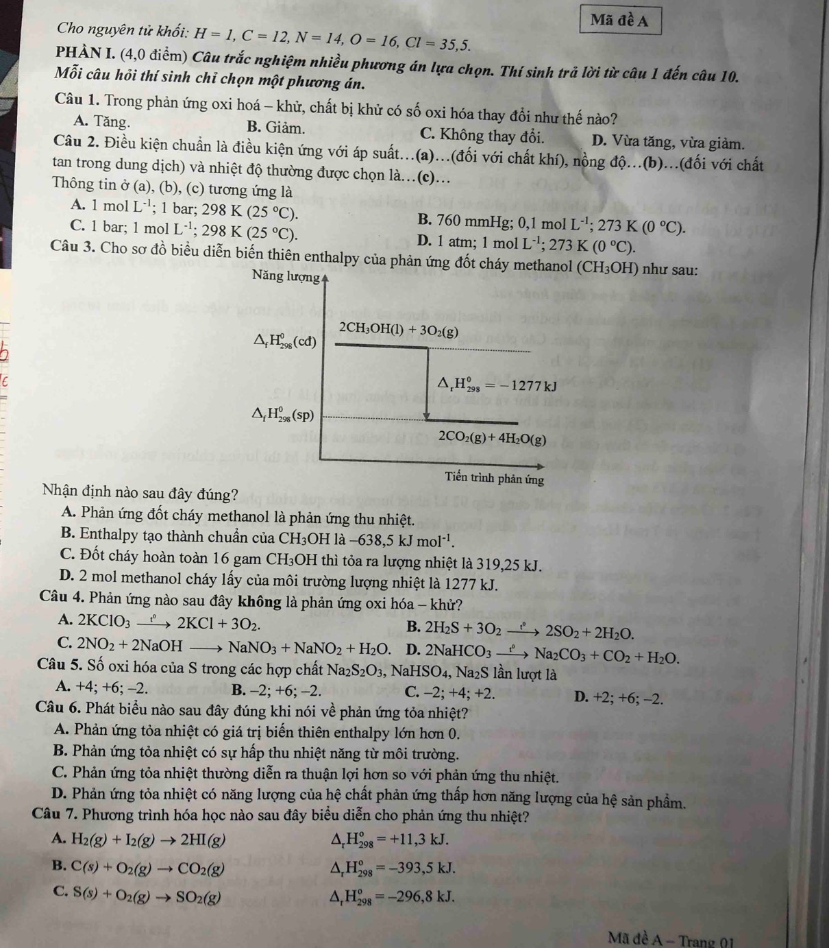 Mã đề A
Cho nguyên tử khối: H=1,C=12,N=14,O=16,Cl=35,5.
PHÀN I. (4,0 điểm) Câu trắc nghiệm nhiều phương án lựa chọn. Thí sinh trả lời từ câu 1 đến câu 10.
Mỗi câu hỏi thí sinh chỉ chọn một phương án.
Câu 1. Trong phản ứng oxi hoá - khử, chất bị khử có số oxi hóa thay đổi như thế nào?
A. Tăng. B. Giảm. C. Không thay đổi. D. Vừa tăng, vừa giảm.
Câu 2. Điều kiện chuẩn là điều kiện ứng với áp suất...(a)...(đối với chất khí), nồng độ...(b)...(đối với chất
tan trong dung dịch) và nhiệt độ thường được chọn là.(c)...
Thông tin ở (a), (b), (c) tương ứng là
A. 1 mol L^(-1); 1 bar; 298K(25°C). B. 760 mmHg; 0,1 mol L^(-1);273K(0°C).
C. 1 bar; 1 mol L^(-1);298K(25°C). D. 1 atm; 1 mol L^(-1);273K(0°C).
Câu 3. Cho sơ đồ biểu diễn biến thiên enthalpy của phản ứng đốt cháy H₃OH) như sau:
Nhận định nào sau đây đún
A. Phản ứng đốt cháy methanol là phản ứng thu nhiệt.
B. Enthalpy tạo thành chuẩn của CH_3 H là -638,5kJmol^(-1).
C. Đốt cháy hoàn toàn 16 gam  ( CH: 3OH thì tỏa ra lượng nhiệt là 319,25 kJ.
D. 2 mol methanol cháy lấy của môi trường lượng nhiệt là 1277 kJ.
Câu 4. Phản ứng nào sau đây không là phản ứng oxi hóa - khử?
A. 2KClO_3xrightarrow e°2KCl+3O_2.
B. 2H_2S+3O_2xrightarrow e°2SO_2+2H_2O.
C. 2NO_2+2NaOH - to NaNO_3+NaNO_2+H_2O. D. 2NaHCO_3xrightarrow e^oNa_2CO_3+CO_2+H_2O.
Câu 5. Số oxi hóa của S trong các hợp chất Na_2S_2O_3 Na HSO_4, Na2S lần lượt là
A. +4; +6; -2. B. -2; +6; -2. C. -2;+4;+2. D. +2; +6; -2.
Câu 6. Phát biểu nào sau đây đúng khi nói về phản ứng tỏa nhiệt?
A. Phản ứng tỏa nhiệt có giá trị biến thiên enthalpy lớn hơn 0.
B. Phản ứng tỏa nhiệt có sự hấp thu nhiệt năng từ môi trường.
C. Phản ứng tỏa nhiệt thường diễn ra thuận lợi hơn so với phản ứng thu nhiệt.
D. Phản ứng tỏa nhiệt có năng lượng của hệ chất phản ứng thấp hơn năng lượng của hệ sản phẩm.
Câu 7. Phương trình hóa học nào sau đây biểu diễn cho phản ứng thu nhiệt?
A. H_2(g)+I_2(g)to 2HI(g) △ _rH_(298)°=+11,3kJ.
B. C(s)+O_2(g)to CO_2(g) ^ H_(298)^o=-393,5kJ.
C. S(s)+O_2(g)to SO_2(g)
H_(298)^o=-296,8kJ.
Mã đề A - Trang 01