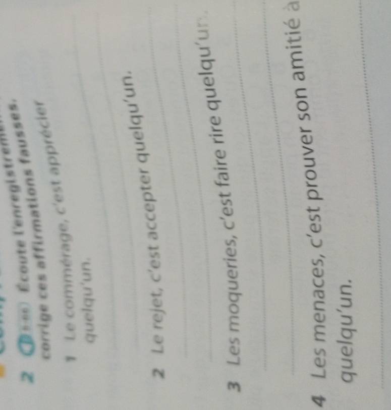 2 Écoute l'enregistrem 
corrige ces affirmations fausses. 
_ 
1 Le commérage, c'est apprécier 
_ 
quelqu'un. 
2 Le rejet, c’est accepter quelqu’un. 
_ 
_ 
3 Les moqueries, c’est faire rire quelqu’un 
_ 
4 Les menaces, c’est prouver son amitié à 
_ 
quelqu'un.