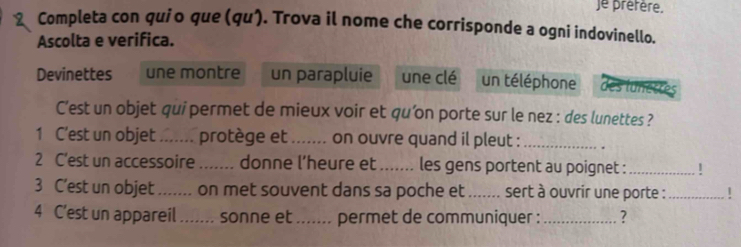 je préfère. 
2 Completa con quio que (qu). Trova il nome che corrisponde a ogni indovinello. 
Ascolta e verifica. 
Devinettes une montre un parapluie une clé un téléphone des lunettes 
C’est un objet qui permet de mieux voir et qu’on porte sur le nez : des lunettes ? 
1 C'est un objet _protège et .. ..... on ouvre quand il pleut : _. 
2 C'est un accessoire _donne l’heure et _les gens portent au poignet :_ 1 
3 C’est un objet_ on met souvent dans sa poche et_ sert à ouvrir une porte :_ 
4 C'est un appareil ....... sonne et ....... permet de communiquer :_ ?