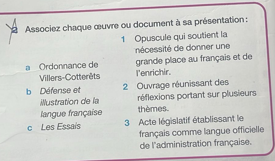 a Associez chaque œuvre ou document à sa présentation : 
1 Opuscule qui soutient la 
nécessité de donner une 
a Ordonnance de grande place au français et de 
Villers-Cotterêts I'enrichir. 
b Défense et 2 Ouvrage réunissant des 
illustration de la réflexions portant sur plusieurs 
langue française thèmes. 
c Les Essais 3 Acte législatif établissant le 
français comme langue officielle 
de l'administration française.