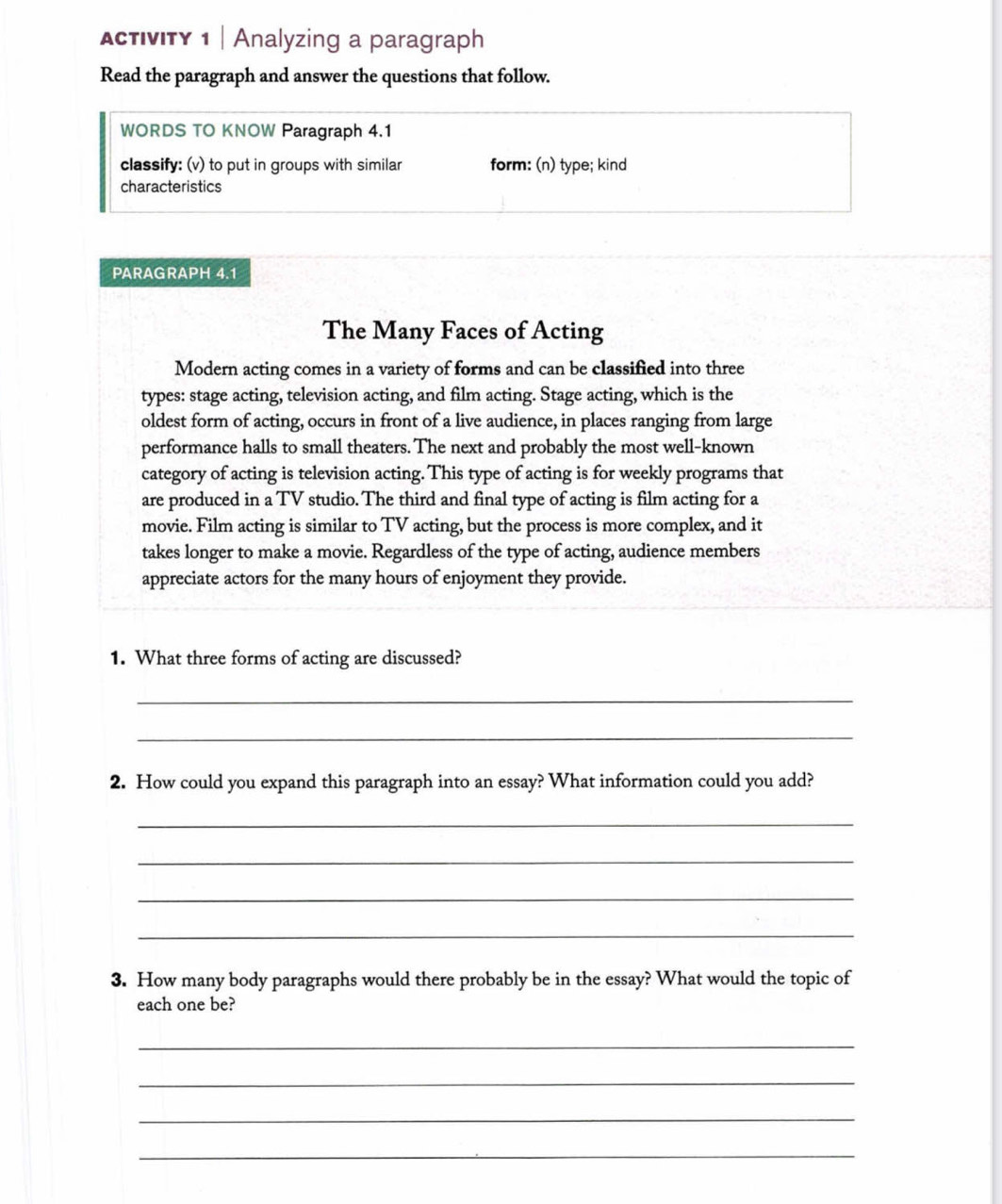 ActIvITY 1 | Analyzing a paragraph 
Read the paragraph and answer the questions that follow. 
WORDS TO KNOW Paragraph 4.1 
classify: (v) to put in groups with similar form: (n) type; kind 
characteristics 
PARAGRAPH 4.1 
The Many Faces of Acting 
Modern acting comes in a variety of forms and can be classified into three 
types: stage acting, television acting, and film acting. Stage acting, which is the 
oldest form of acting, occurs in front of a live audience, in places ranging from large 
performance halls to small theaters. The next and probably the most well-known 
category of acting is television acting. This type of acting is for weekly programs that 
are produced in a TV studio. The third and final type of acting is film acting for a 
movie. Film acting is similar to TV acting, but the process is more complex, and it 
takes longer to make a movie. Regardless of the type of acting, audience members 
appreciate actors for the many hours of enjoyment they provide. 
1. What three forms of acting are discussed? 
_ 
_ 
2. How could you expand this paragraph into an essay? What information could you add? 
_ 
_ 
_ 
_ 
3. How many body paragraphs would there probably be in the essay? What would the topic of 
each one be? 
_ 
_ 
_ 
_