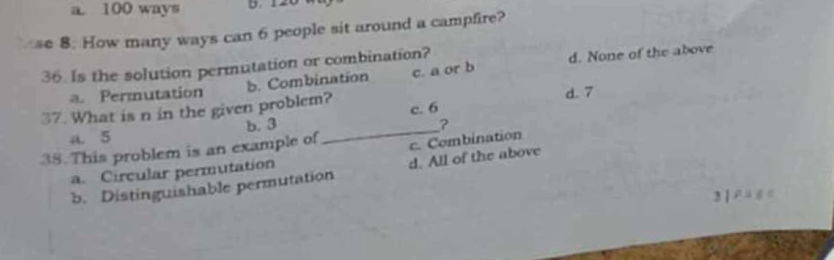 a 100 ways
se 8. How many ways can 6 people sit around a campfire?
36. Is the solution permutation or combination?
a. Permutation b. Combination c. a or b d. None of the above
37. What is n in the given problem? d. 7
c. 6
b. 3 _?
a. 5
38. This problem is an example of
c. Combination
a. Circular permutation
b. Distinguishable permutation d. All of the above
3 | F ü g c