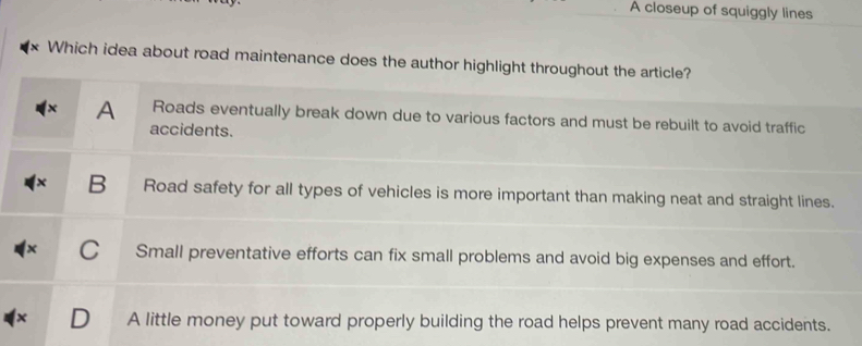 A closeup of squiggly lines
Which idea about road maintenance does the author highlight throughout the article?
A Roads eventually break down due to various factors and must be rebuilt to avoid traffic
accidents.
B Road safety for all types of vehicles is more important than making neat and straight lines.
Small preventative efforts can fix small problems and avoid big expenses and effort.
A little money put toward properly building the road helps prevent many road accidents.