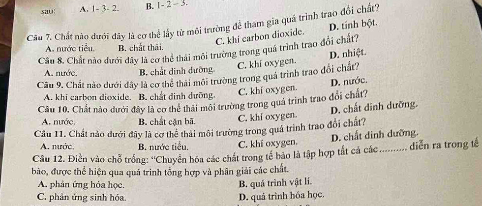 sau: A. 1 - 3 - 2. B. 1 - 2 - 3.
Câu 7. Chất nào dưới đây là cơ thể lấy từ môi trường để tham gia quá trình trao đổi chất?
C. khí carbon dioxide. D. tinh bột.
A. nước tiểu. B. chất thải.
Câu 8. Chất nào dưới đây là cơ thể thải môi trường trong quá trình trao đổi chất?
A. nước. B. chất dinh dưỡng.
C. khí oxygen. D. nhiệt.
Câu 9. Chất nào dưới đây là cơ thể thải môi trường trong quá trình trao đổi chất?
A. khí carbon dioxide. B. chất dinh dưỡng. C. khí oxygen. D. nước.
Câu 10. Chất nào dưới đây là cơ thể thải môi trường trong quá trình trao đổi chất?
A. nước. B. chất cặn bã. C. khí oxygen. D. chất dinh dưỡng.
Cầu 11. Chất nào dưới đây là cơ thể thải môi trường trong quá trình trao đổi chất?
A. nước. B. nước tiểu. C. khí oxygen. D. chất dinh dưỡng.
Câu 12. Điền vào chỗ trống: “Chuyền hóa các chất trong tế bảo là tập hợp tất cả các ........... diễn ra trong tế
bào, được thể hiện qua quá trình tồng hợp và phân giải các chất.
A. phản ứng hóa học. B. quá trình vật lí.
C. phản ứng sinh hóa. D. quá trình hóa học.