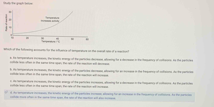 Study the graph below:
Which of the following accounts for the influence of temperature on the overall rate of a reaction?
a. As temperature increases, the kinetic energy of the particles decrease, allowing for a decrease in the frequency of collisions. As the particles
collide less often in the same time span, the rate of the reaction will decrease.
b. As temperature increases, the kinetic energy of the particles decrease, allowing for an increase in the frequency of collisions. As the particles
collide less often in the same time span, the rate of the reaction will increase.
c. As temperature increases, the kinetic energy of the particles increases, allowing for a decrease in the frequency of collisions. As the particles
collide less often in the same time span, the rate of the reaction will increase.
d. As temperature increases, the kinetic energy of the particles increase, allowing for an increase in the frequency of collisions. As the particles
collide more often in the same time span, the rate of the reaction will also increase.