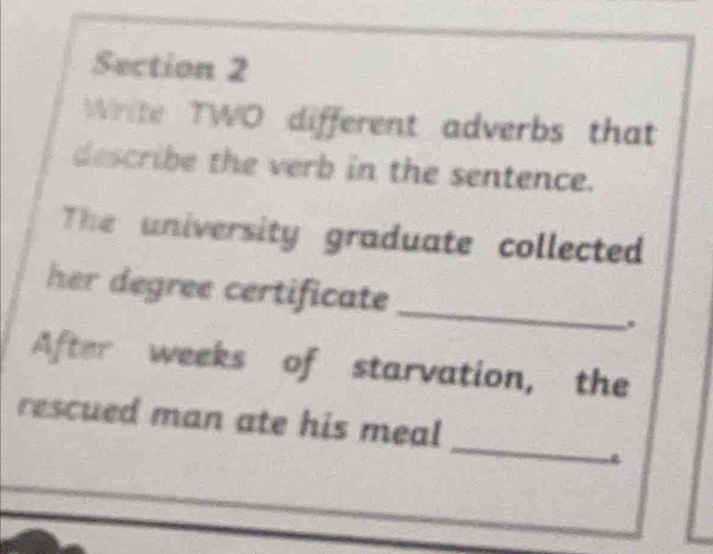 Write TWO different adverbs that 
describe the verb in the sentence. 
The university graduate collected 
her degree certificate 
_ 
After weeks of starvation, the 
_ 
rescued man ate his meal