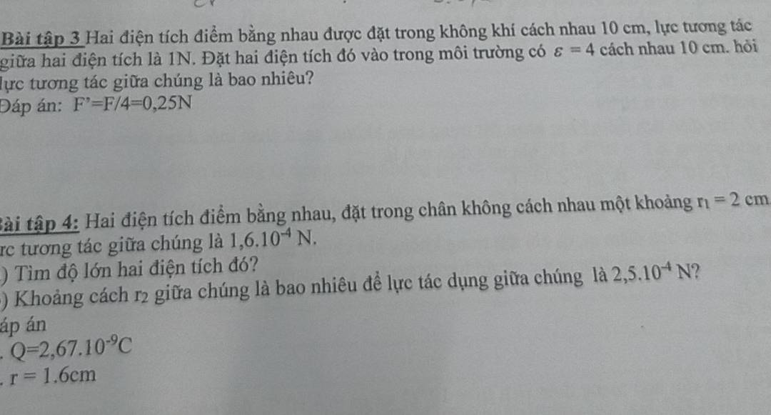 Bài tập 3 Hai điện tích điểm bằng nhau được đặt trong không khí cách nhau 10 cm, lực tương tác 
giữa hai điện tích là 1N. Đặt hai điện tích đó vào trong môi trường có varepsilon =4 cách nhau 10 cm. hỏi 
lực tương tác giữa chúng là bao nhiêu? 
Đáp án: F^,=F/4=0,25N
tài tập 4: Hai điện tích điểm bằng nhau, đặt trong chân không cách nhau một khoảng r_1=2cm
rc tương tác giữa chúng là 1,6.10^(-4)N. 
) Tìm độ lớn hai điện tích đó? 
() Khoảng cách r2 giữa chúng là bao nhiêu đề lực tác dụng giữa chúng là 2,5.10^(-4)N 2 
áp án
Q=2,67.10^(-9)C
r=1.6cm