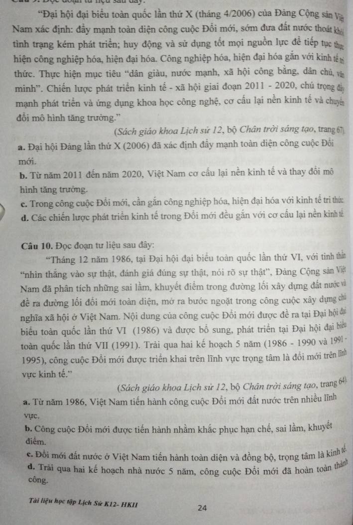 “Đại hội đại biểu toàn quốc lần thứ X (tháng 4/2006) của Đảng Cộng sản V
Nam xác định: đầy mạnh toàn diện công cuộc Đổi mới, sớm đưa đất nước thoát k
tình trạng kém phát triển; huy động và sử dụng tốt mọi nguồn lực đề tiếp tục thị
hiện công nghiệp hóa, hiện đại hóa. Công nghiệp hóa, hiện đại hóa gắn với kinh tế
thức. Thực hiện mục tiêu “dân giàu, nước mạnh, xã hội công bằng, dân chủ, và
minh''. Chiến lược phát triển kinh tế - xã hội giai đoạn 2011 - 2020, chú trọng đ
mạnh phát triển và ứng dụng khoa học công nghệ, cơ cấu lại nền kinh tế và chuyc
đổi mô hình tăng trưởng.”
(Sách giáo khoa Lịch sử 12, bộ Chân trời sáng tạo, trang 67
a. Đại hội Đảng lần thứ X (2006) đã xác định đầy mạnh toàn diện công cuộc Đồi
mới.
b. Từ năm 2011 đến năm 2020, Việt Nam cơ cấu lại nền kinh tế và thay đồi mô
hình tăng trưởng.
c. Trong công cuộc Đổi mới, cần gắn công nghiệp hóa, hiện đại hóa với kinh tế tri thứ:
d. Các chiến lược phát triển kinh tế trong Đồi mới đều gắn với cơ cấu lại nền kinh tế
Câu 10. Đọc đoạn tư liệu sau đây:
“Tháng 12 năm 1986, tại Đại hội đại biểu toàn quốc lần thứ VI, với tinh thằn
“nhìn thắng vào sự thật, đánh giá đúng sự thật, nói rõ sự thật”, Đảng Cộng sản Việ
Nam đã phân tích những sai lầm, khuyết điểm trong đường lối xây dựng đất nước và
đề ra đường lối đổi mới toàn diện, mở ra bước ngoặt trong công cuộc xây dựng chủ
nghĩa xã hội ở Việt Nam. Nội dung của công cuộc Đổi mới được đề ra tại Đại hội đạ
biểu toàn quốc lần thứ VI (1986) và được bổ sung, phát triển tại Đại hội đại biể
toàn quốc lần thứ VII (1991). Trải qua hai kế hoạch 5 năm (1986 - 1990 và 199l·
1995), công cuộc Đồi mới được triển khai trên lĩnh vực trọng tâm là đồi mới trên lĩnh
vực kinh tế."
(Sách giáo khoa Lịch sử 12, bộ Chân trời sáng tạo, trang 64)
a. Từ năm 1986, Việt Nam tiến hành công cuộc Đổi mới đất nước trên nhiều lĩnh
vực.
b. Công cuộc Đổi mới được tiến hành nhằm khắc phục hạn chế, sai lầm, khuyết
điểm.
c. Đổi mới đất nước ở Việt Nam tiến hành toàn diện và đồng bộ, trọng tâm là kinh tổ
d. Trải qua hai kế hoạch nhà nước 5 năm, công cuộc Đổi mới đã hoàn toàn thành
công.
Tài liệu học tập Lịch Sử K12- HKII 24