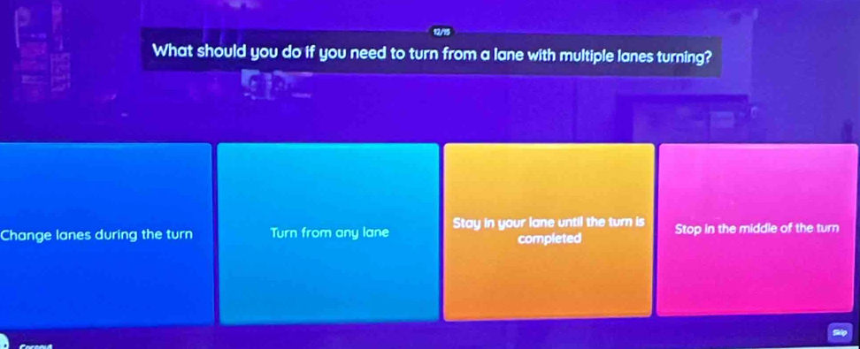 What should you do if you need to turn from a lane with multiple lanes turning?
Change lanes during the turn Turn from any lane Stay in your lane until the turn is Stop in the middle of the turn
completed