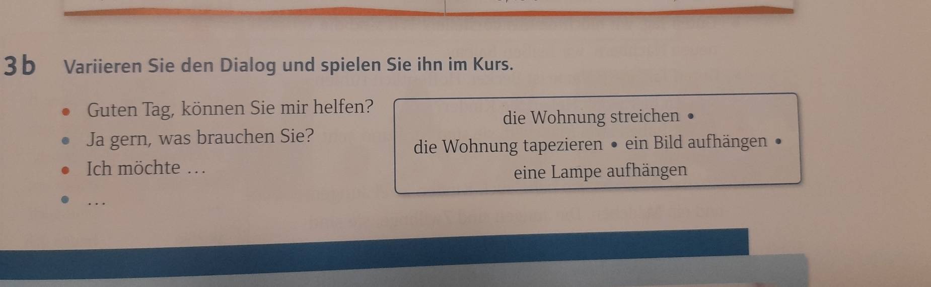 3b Variieren Sie den Dialog und spielen Sie ihn im Kurs. 
Guten Tag, können Sie mir helfen? 
die Wohnung streichen . 
Ja gern, was brauchen Sie? 
die Wohnung tapezieren • ein Bild aufhängen • 
Ich möchte ... eine Lampe aufhängen 
…._