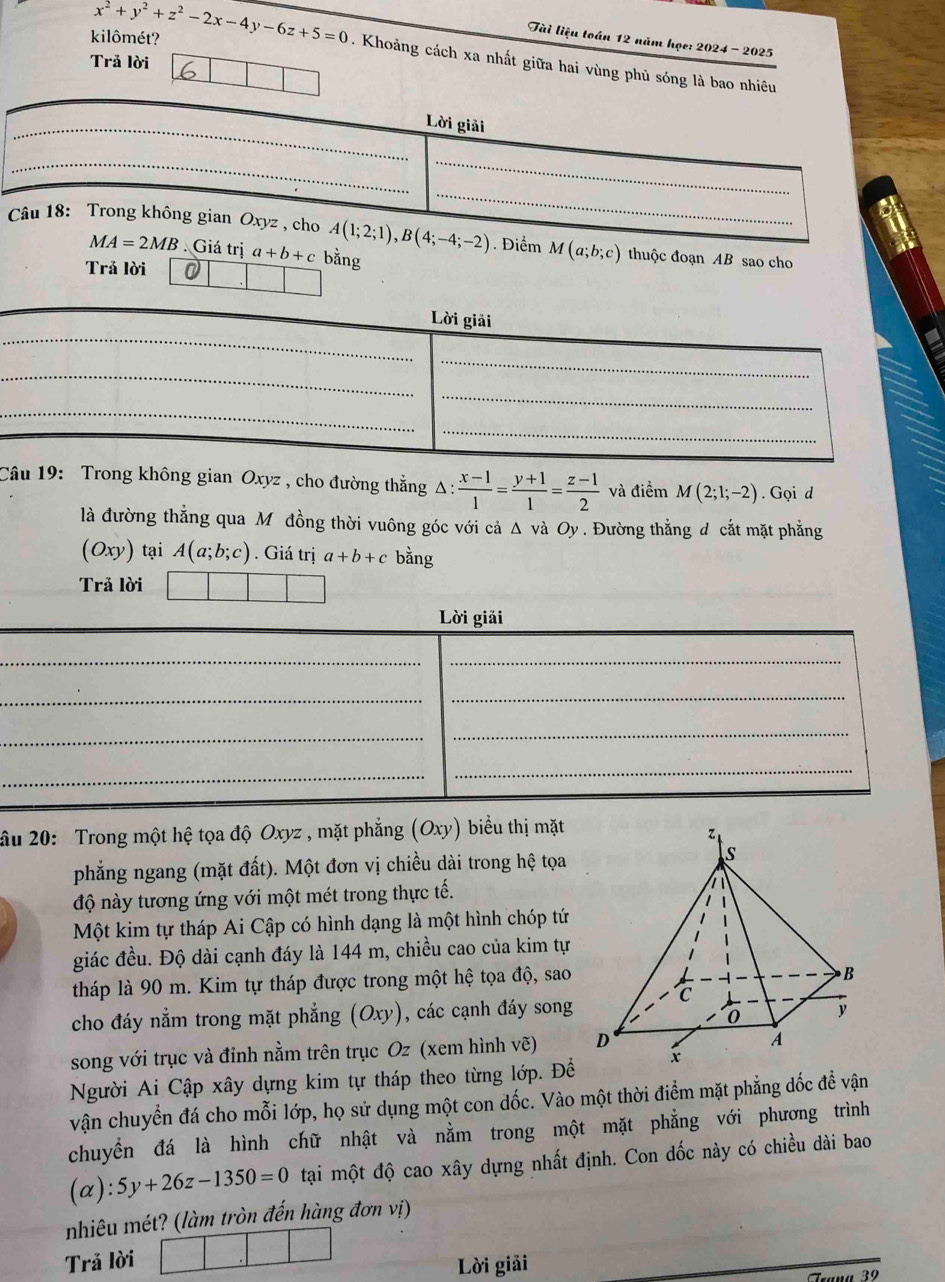 Tài liệu toán 12 năm học: 2024 - 2025
Trả lời
kilômét? x^2+y^2+z^2-2x-4y-6z+5=0. Khoảng cách xa nhất giữa hai vùng phủ sóng là bao nhiêu
_
Lời giải
_
_
_
Câu 18: Trong không gian Oxyz , cho A(1;2;1),B(4;-4;-2). Điểm M(a;b;c) thuộc đoạn AB sao cho
MA=2MB Giá trị a+b+c bằng
Trả lời
_
Lời giải
_
_
_
_
_
_
Câu 19: Trong không gian Oxyz , cho đường thẳng △ : (x-1)/1 = (y+1)/1 = (z-1)/2  và điểm M(2;1;-2). Gọi d
là đường thẳng qua Môđồng thời vuông góc với cả Δ và Oy . Đường thẳng đ cắt mặt phẳng
(Oxy ) tại A(a;b;c). Giá trị a+b+c bằng
Trả lời
Lời giải
__
_
_
_
_
_
_
ầu 20: Trong một hệ tọa độ Oxyz , mặt phẳng (Oxy) biểu thị mặt
phẳng ngang (mặt đất). Một đơn vị chiều dài trong hệ tọa 
độ này tương ứng với một mét trong thực tế.
Một kim tự tháp Ai Cập có hình dạng là một hình chóp tứ
giác đều. Độ dài cạnh đáy là 144 m, chiều cao của kim tự
tháp là 90 m. Kim tự tháp được trong một hệ tọa độ, sao
cho đáy nằm trong mặt phẳng (Oxy), các cạnh đáy song
song với trục và đỉnh nằm trên trục Oz (xem hình vẽ) 
Người Ai Cập xây dựng kim tự tháp theo từng lớp. Để
vận chuyển đá cho mỗi lớp, họ sử dụng một con dốc. Vào một thời điểm mặt phẳng dốc đề vận
chuyển đá là hình chữ nhật và nằm trong một mặt phẳng với phương trình
(alpha ):5y+26z-1350=0 tại một độ cao xây dựng nhất định. Con đốc này có chiều dài bao
nhiêu mét? (làm tròn đến hàng đơn vị)
Trả lời
Lời giải
_