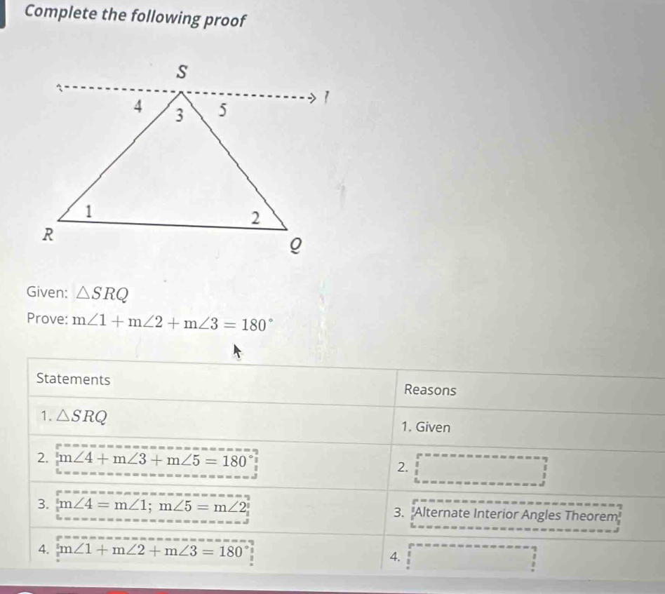 Complete the following proof 
Given: △ SRQ
Prove: m∠ 1+m∠ 2+m∠ 3=180°
Statements 
Reasons 
1. △ SRQ
1. Given 
2. m∠ 4+m∠ 3+m∠ 5=180°
2. 
. 
3. m∠ 4=m∠ 1; m∠ 5=m∠ 2 3. "Alternate Interior Angles Theorem 
4. m∠ 1+m∠ 2+m∠ 3=180°
4. 
!