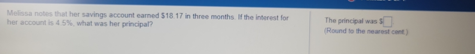 Melissa notes that her savings account earned $18.17 in three months. If the interest for The principal was $□. 
her account is 4.5%, what was her principal? 
(Round to the nearest cent.)