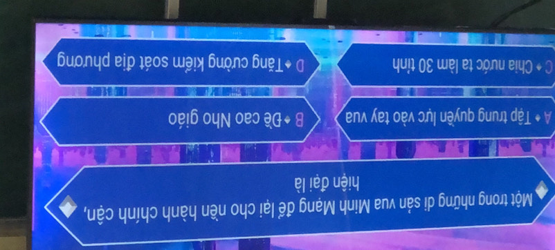 Một trong những di sản vua Minh Mạng để lại cho nền hành chính cận,
hiện đại là
A * Tập trung quyền lực vào tay vua B ◆Đề cao Nho giáo
C + Chia nước ta làm 30 tỉnh D *Tăng cường kiểm soát địa phương