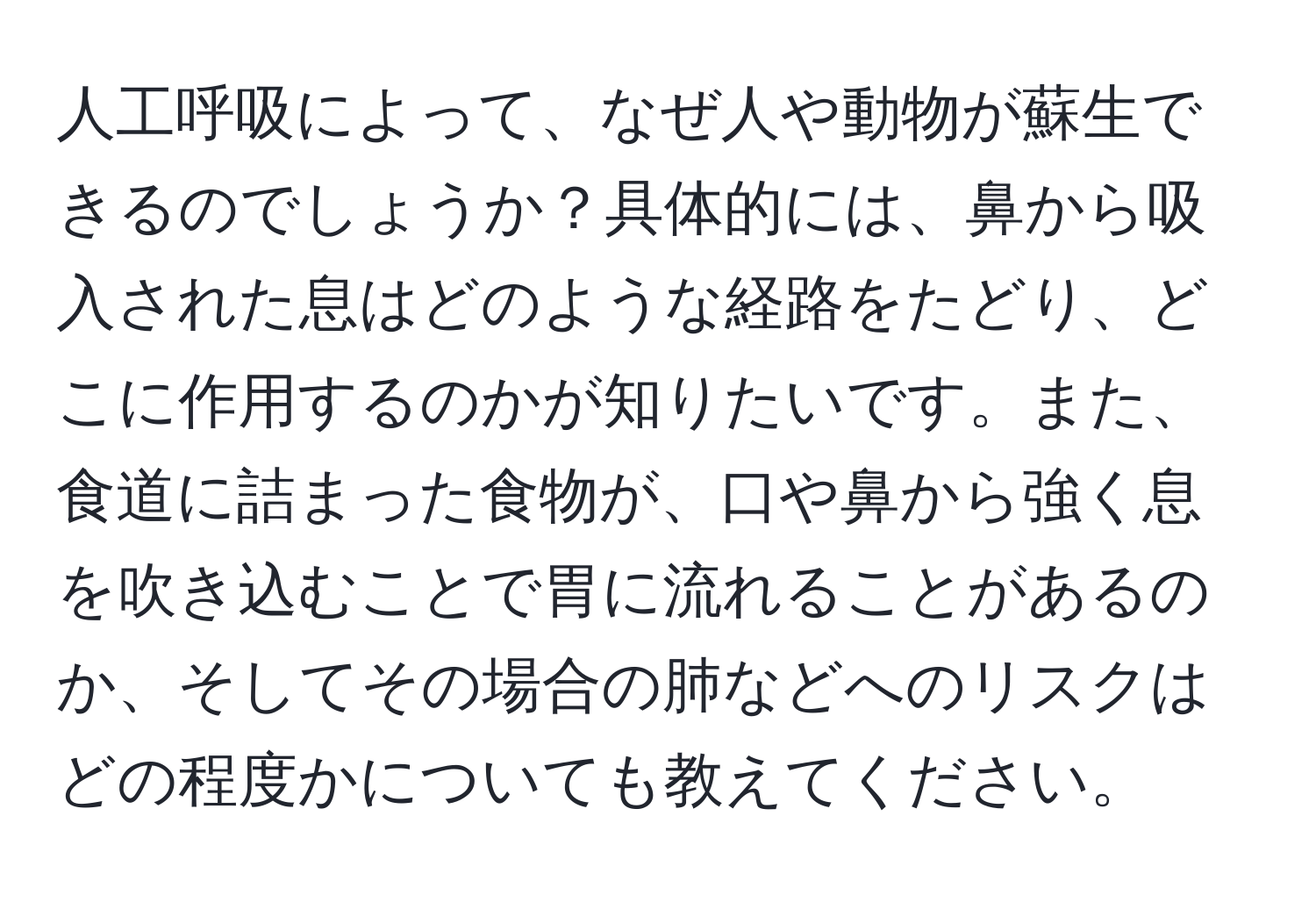 人工呼吸によって、なぜ人や動物が蘇生できるのでしょうか？具体的には、鼻から吸入された息はどのような経路をたどり、どこに作用するのかが知りたいです。また、食道に詰まった食物が、口や鼻から強く息を吹き込むことで胃に流れることがあるのか、そしてその場合の肺などへのリスクはどの程度かについても教えてください。