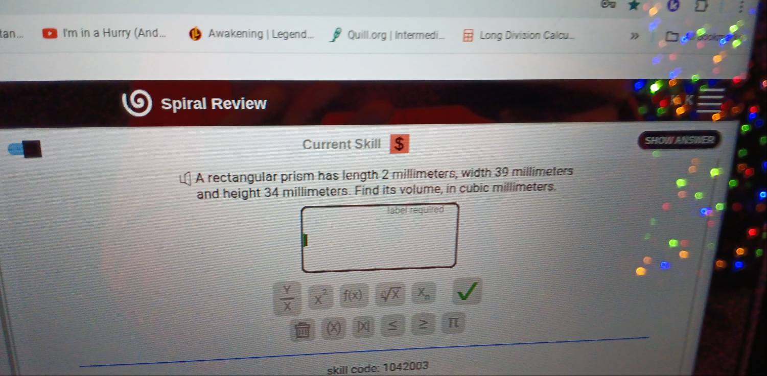 tan... I'm in a Hurry (And... Awakening | Legend. Quill.org | Intermedi.. Long Division Calcu.. 》 
Spiral Review 
Current Skill $ SHOW ANSWE 
A rectangular prism has length 2 millimeters, width 39 millimeters
and height 34 millimeters. Find its volume, in cubic millimeters. 
label required
 Y/X  x^2 f(x) sqrt[n](x) X_n
(X < 2 π 
skill code: 1042003