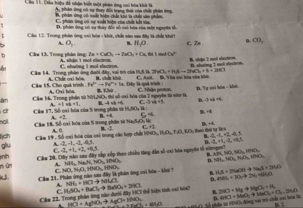Cầu 11. Dầu hiệu đề nhận biết một phản ứng oxi hóa khử là
An phản ứng có sự thay đổi trạng thái của chất phản ứng.
_ B. phản ứng có xuất hiện chất khí là chất sản phẩm.
C. phản ứng có sự xuất hiện của chất kết tủa.
D. phản ứng có sự thay đổi số oxi hóa của một nguyên tố.
Câu 12. Trong phản ứng oxi hóa - khử, chất nào sau đây là chất khử?
b
A. O_2. B. H_2O. C. Zn .
D. CO_2.
b  Câu 13. Trong phản ứng: Zn+CuCl_2to ZnCl_2+Cu , thì 1 mol Cu^(2+)
A. nhận 1 mol electron.
B. nhận 2 mol electron.
iếr C. nhường 1 mol electron.
Câu 14. Trong phản ứng dưới đây, vai trò của H_2S là. 2FeCl_3+H_2Sto 2FeCl_2+S+2HCl D. nhường 2 mol electron.
A. Chất oxi hóa. B. chất khử. C. Axit. D. Vừa oxi hóa vừa khử.
Câu 15. Cho quá trình . Fe^(2+)to Fe^(3+)+Ie :. Đây là quá trình :
A. Oxi hóa. B. Khứ . C. Nhận proton. D. Tự oxi hóa - khử.
àn Câu 16. Trong phân tử NH_4NO_3 thì số oxi hóa của 2 nguyên tử nitơ là.
A. +1va+1. B. -4va+6. C. -3va+5.
D. -3va+6.
ch Câu 17. Số oxi hóa của S trong phân tử H_2SO_4 là :

A. +2. B. +4 C +6.
D. +8
nol. Câu 18. Số oxi hóa của S trong phân tử Na_2S_2O_3 là:
A. 0. B. -2. C. +2. D. +4.
lịch Câu 19 . Số oxi hóa của oxi trong các hợp chất HNO_3,H_2O_2,F_2O,KO_2 theo thứ tự là:s
B. -2, -1, +2, -0, 5.
glu A. -2, -1, -2, -0,5.
D. -2, +1, -2, +0,5.
C. -2, +1, +2, +0,5.
nh Câu 20. Dãy nào sau đây sắp xếp theo chiều tăng dần số oxi hóa nguyên tố nitrogen? AIN,NO,NO_2,HNO_3.
B.
NH_3,Na_3N,NO_2,HNO_2.
D. NH_3,NO_2,N_2O_2,HNO_3.
n ứr A. NO,N_2O,HNO_2,HNO_3. H_2S+2NaOHto Na_2S+2H_2O.
C.
kJ.  Câu 21. Phản ứng nào sau đây là phản ứng oxi hóa - khử ?
B. 4NH_3+3O_2to 2N_2+6H_2O.
A. H_2SO_4+BaCl_2to BaSO_4+2HCl. NH_3+HClto NH_4Cl.
D.
C.
Câu 22. Trong phản ứng nào dưới đây HCI thể hiện tính oxi hóa?
B. 2HCl+Mgto MgCl_2+H_2 4HCl+MnO_2to MnCl_2+Cl_2+2H_2O.
HCl+AgNO_3to AgCl+HNO_3.
D.
Cl+2FeCl_1+4H_2O. H:O. Số phân tử HNO đóng vai trò chất oxi hóa là:
D. 2.