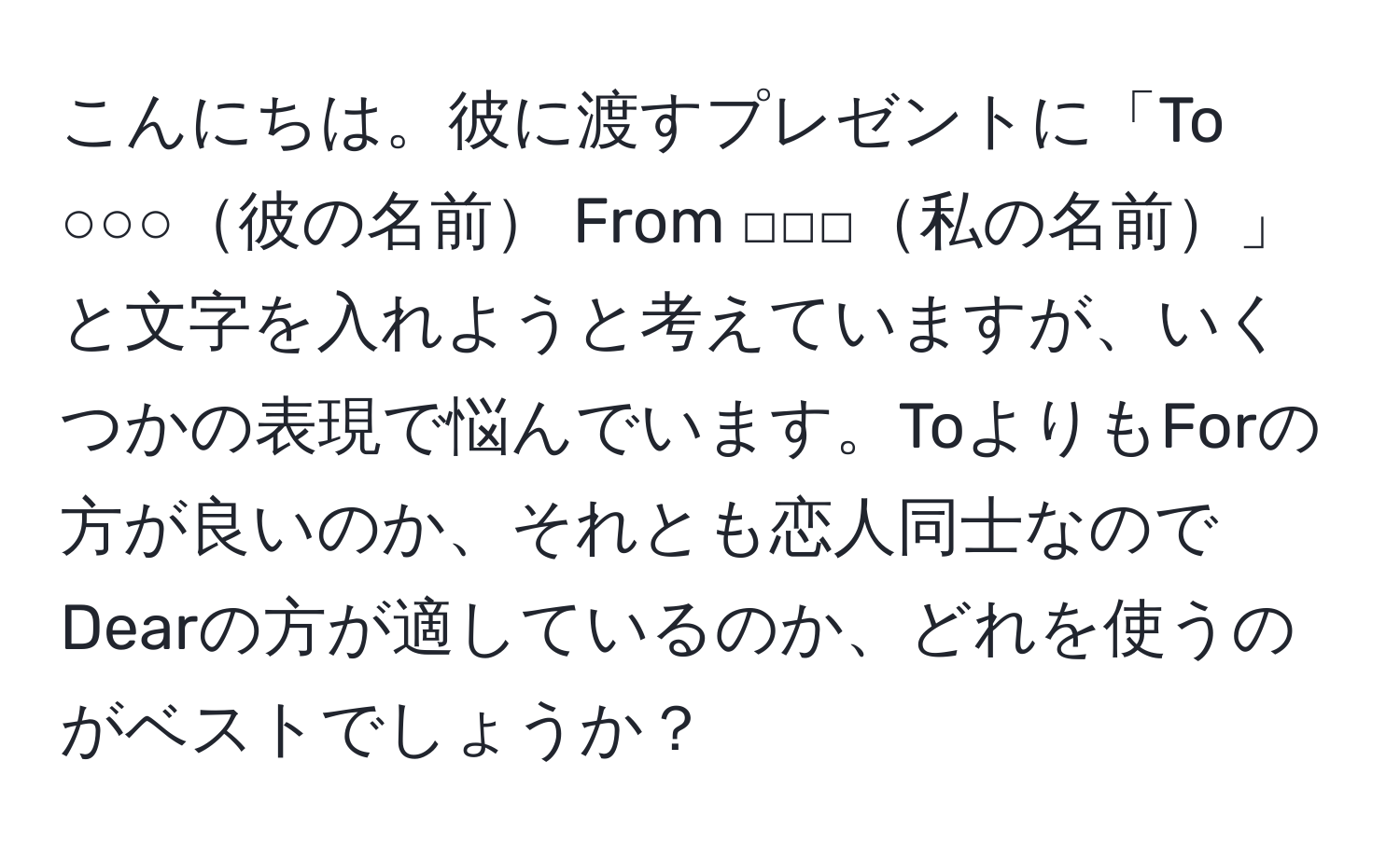 こんにちは。彼に渡すプレゼントに「To ○○○彼の名前 From □□□私の名前」と文字を入れようと考えていますが、いくつかの表現で悩んでいます。ToよりもForの方が良いのか、それとも恋人同士なのでDearの方が適しているのか、どれを使うのがベストでしょうか？