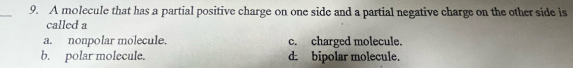 A molecule that has a partial positive charge on one side and a partial negative charge on the other side is
called a
a. nonpolar molecule. c. charged molecule.
b. polar molecule. d. bipolar molecule.