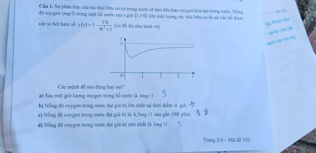 Sự phân hủy của rác thải hữu cơ có trong nước sẽ làm tiêu hao oxygen hòa tan trong nước. Nồng
9s Q1
độ oxygen (mg/l) trong một hồ nước sau t giờ (t≥ 0) khi một lượng rác thải hữu cơ bị xả vào hồ được
xấp xỉ bởi hàm số y(t)=5- 15t/9t^2+1  (có đồ thị như hình vẽ)
: Suợp tộH
;quep opq 9S
' u ə ÖH
Các mệnh đề sau đúng hay sai?
a) Sau một giờ lượng oxygen trong hồ nước là 4mg /l.
b) Nồng độ oxygen trong nước đạt giá trị lớn nhất tại thời điểm 0 giờ.
c) Nồng độ oxygen trong nước đạt giá trị là 4,5mg // sau gần 198 phút.
d) Nồng độ oxygen trong nước đạt giá trị nhỏ nhất là 3mg / l.
Trang 2/4 - Mã đề 105