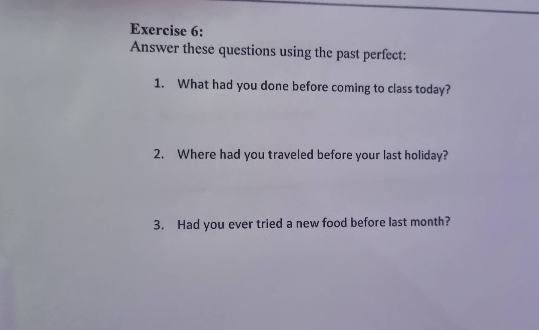 Answer these questions using the past perfect: 
1. What had you done before coming to class today? 
2. Where had you traveled before your last holiday? 
3. Had you ever tried a new food before last month?