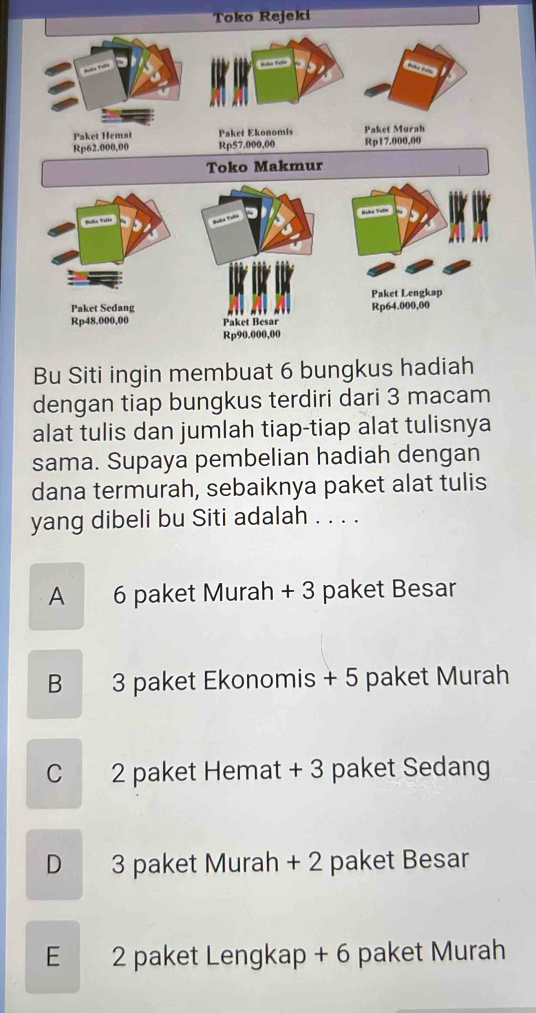 Toko Rejeki
Bu Siti ingin membuat 6 bungkus hadiah
dengan tiap bungkus terdiri dari 3 macam
alat tulis dan jumlah tiap-tiap alat tulisnya
sama. Supaya pembelian hadiah dengan
dana termurah, sebaiknya paket alat tulis
yang dibeli bu Siti adalah . . . .
A 6 paket Murah + 3 paket Besar
B 3 paket Ekonomis + 5 paket Murah
C 2 paket Hemat + 3 paket Sedang
D 3 paket Murah + 2 paket Besar
E 2 paket Lengkap + 6 paket Murah