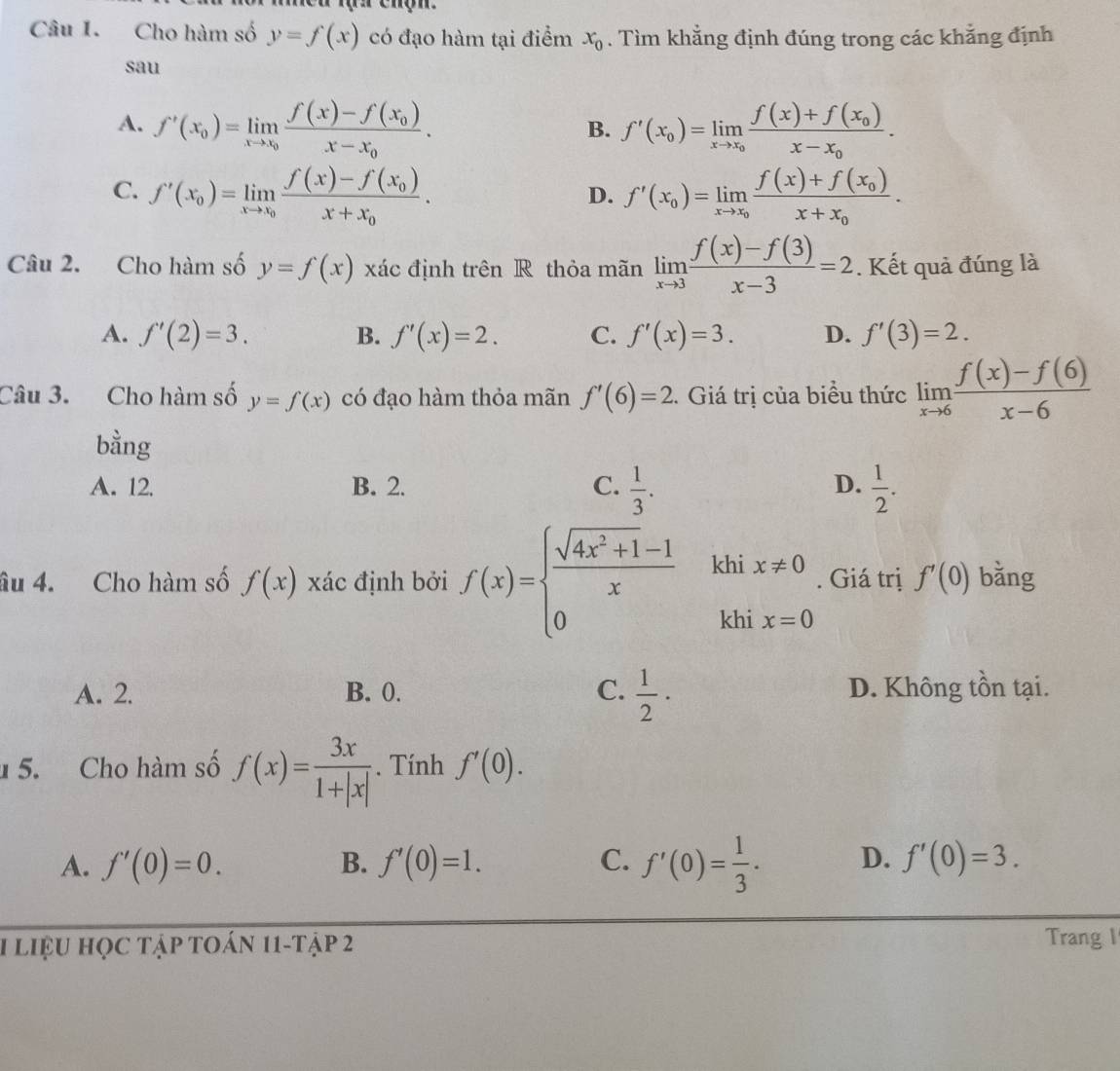 Cho hàm số y=f(x) có đạo hàm tại điểm x_0. Tìm khẳng định đúng trong các khẳng định
sau
A. f'(x_0)=limlimits _xto x_0frac f(x)-f(x_0)x-x_0. f'(x_0)=limlimits _xto x_0frac f(x)+f(x_0)x-x_0.
B.
C. f'(x_0)=limlimits _xto x_0frac f(x)-f(x_0)x+x_0. f'(x_0)=limlimits _xto x_0frac f(x)+f(x_0)x+x_0.
D.
Câu 2. Cho hàm số y=f(x) xác định trên R thỏa mãn limlimits _xto 3 (f(x)-f(3))/x-3 =2. Kết quả đúng là
A. f'(2)=3. B. f'(x)=2. C. f'(x)=3. D. f'(3)=2.
Câu 3. Cho hàm số y=f(x) có đạo hàm thỏa mãn f'(6)=2. Giá trị của biểu thức limlimits _xto 6 (f(x)-f(6))/x-6 
bằng
D.
A. 12. B. 2. C.  1/3 .  1/2 .
âu 4. Cho hàm số f(x) xác định bởi f(x)=beginarrayl  (sqrt(4x^2+1)-1)/x  0endarray. khi x!= 0. Giá trị f'(0) bǎng
khi x=0
A. 2. B. 0. C.  1/2 · D. Không tồn tại.
5. Cho hàm số f(x)= 3x/1+|x| . Tính f'(0).
A. f'(0)=0. B. f'(0)=1. C. f'(0)= 1/3 . D. f'(0)=3.
1 liệu học tập toán 11-tập 2 Trang I