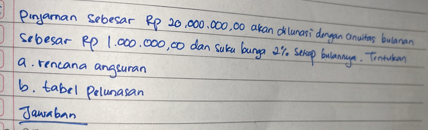 Pinyaman sebesar RP 20, 000, 000, 00 akan dilunasi dongan anuitas bulanan 
sebesar RP 1, 000. 000, 0 dan suka bunga 2%. Sehop bulanaya. Tontakan 
a. rencana angsuran 
b. tabel pelunasan 
Jauraban