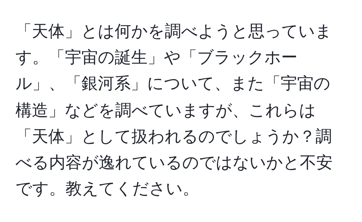 「天体」とは何かを調べようと思っています。「宇宙の誕生」や「ブラックホール」、「銀河系」について、また「宇宙の構造」などを調べていますが、これらは「天体」として扱われるのでしょうか？調べる内容が逸れているのではないかと不安です。教えてください。