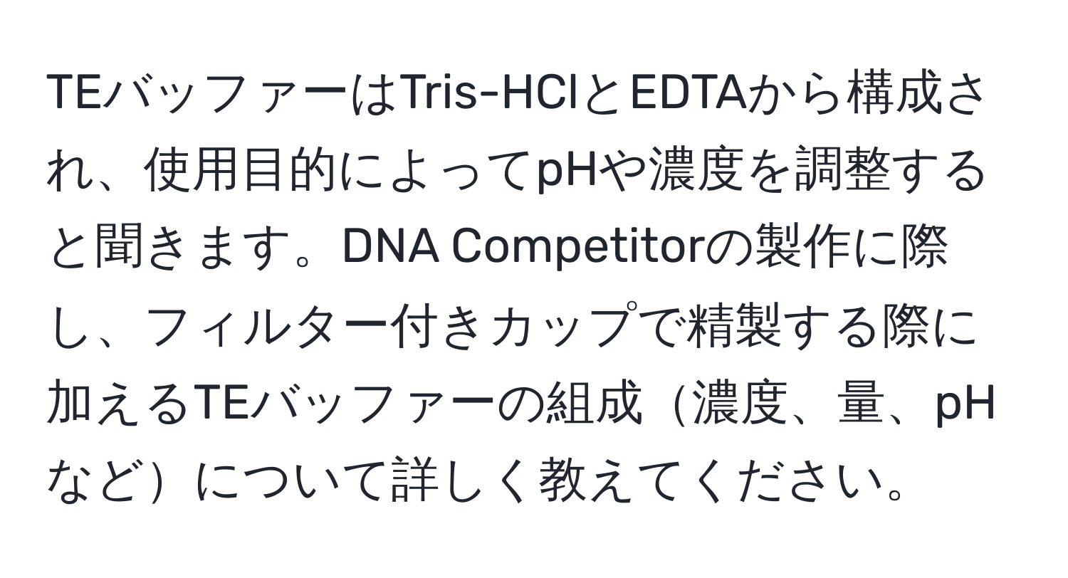 TEバッファーはTris-HClとEDTAから構成され、使用目的によってpHや濃度を調整すると聞きます。DNA Competitorの製作に際し、フィルター付きカップで精製する際に加えるTEバッファーの組成濃度、量、pHなどについて詳しく教えてください。