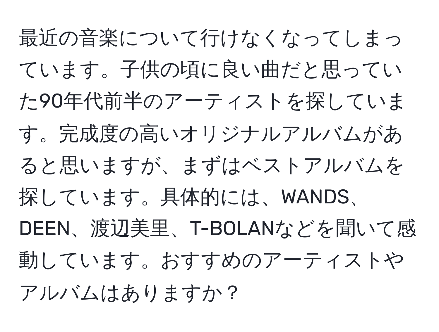 最近の音楽について行けなくなってしまっています。子供の頃に良い曲だと思っていた90年代前半のアーティストを探しています。完成度の高いオリジナルアルバムがあると思いますが、まずはベストアルバムを探しています。具体的には、WANDS、DEEN、渡辺美里、T-BOLANなどを聞いて感動しています。おすすめのアーティストやアルバムはありますか？