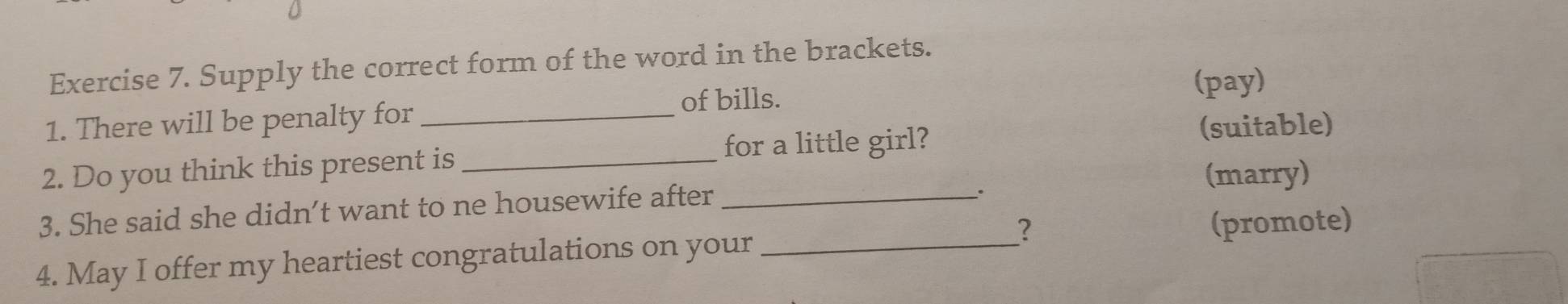 Supply the correct form of the word in the brackets. 
of bills. (pay) 
1. There will be penalty for_ 
for a little girl? 
(suitable) 
2. Do you think this present is _(marry) 
3. She said she didn’t want to ne housewife after_ 
. 
? (promote) 
4. May I offer my heartiest congratulations on your_