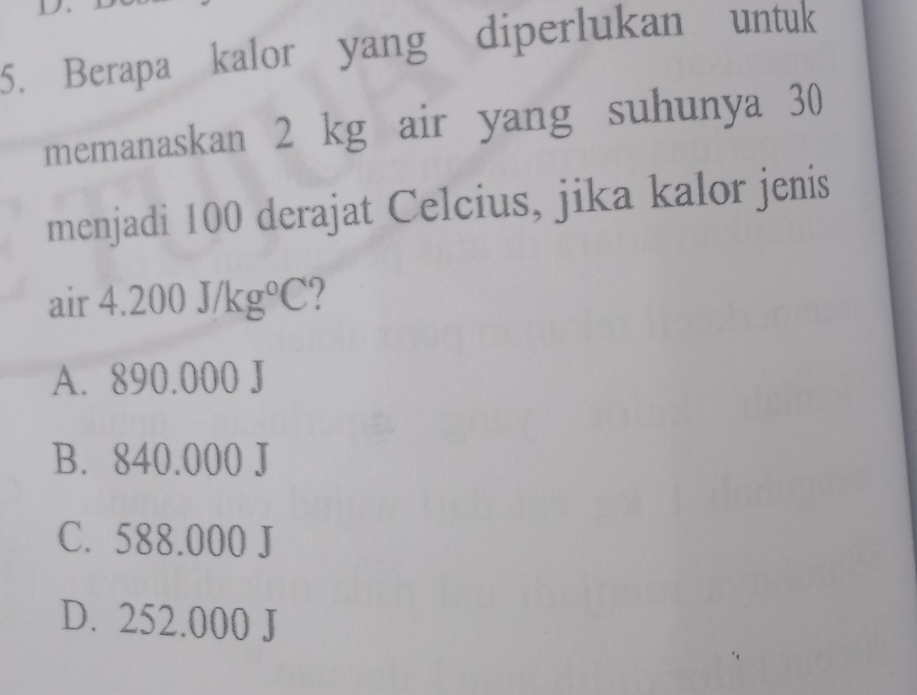 Berapa kalor yang diperlukan untuk
memanaskan 2 kg air yang suhunya 30
menjadi 100 derajat Celcius, jika kalor jenis
air 4 .200J/kg°C 7
A. 890.000 J
B. 840.000 J
C. 588.000 J
D. 252.000 J